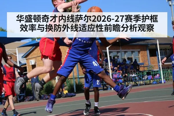 华盛顿奇才内线萨尔2026-27赛季护框效率与换防外线适应性前瞻分析观察